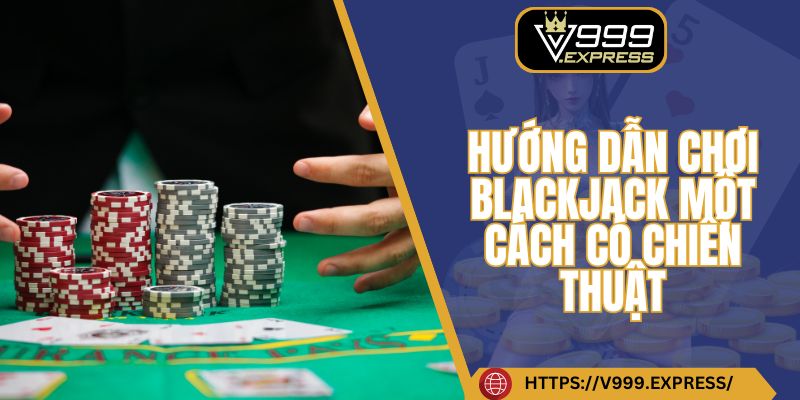 Hướng dẫn chơi Blackjack một cách có chiến thuật